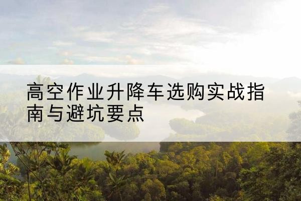 珠海升降车怎么选-高空作业升降车选购实战指南与避坑要点