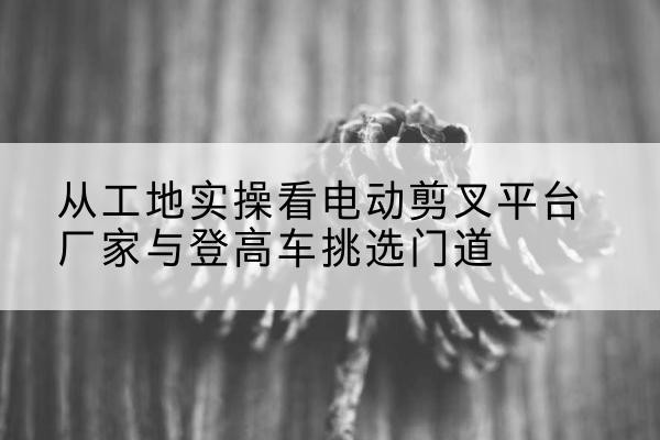 珠海电动剪叉升降平台厂家-从工地实操看电动剪叉平台厂家与登高车挑选门道