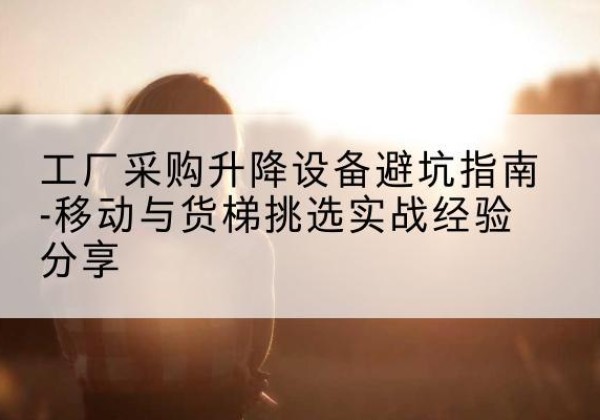 珠海移动式升降机怎么选-工厂采购升降设备避坑指南-移动与货梯挑选实战经验分享