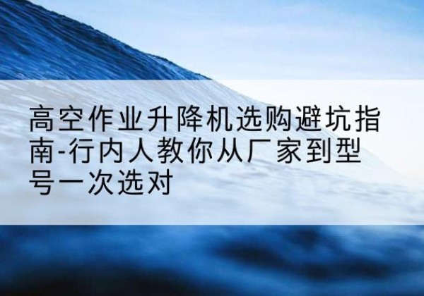 珠海升降平台厂家-高空作业升降机选购避坑指南-行内人教你从厂家到型号一次选对