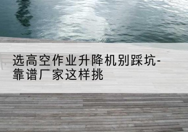 珠海剪叉式升降机厂家-选高空作业升降机别踩坑-靠谱厂家这样挑