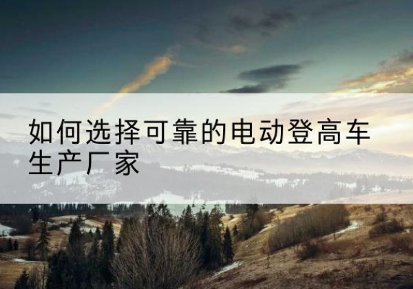 珠海电动登高车厂家-如何选择可靠的电动登高车生产厂家