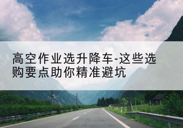 珠海升降车厂家-高空作业选升降车-这些选购要点助你*避坑