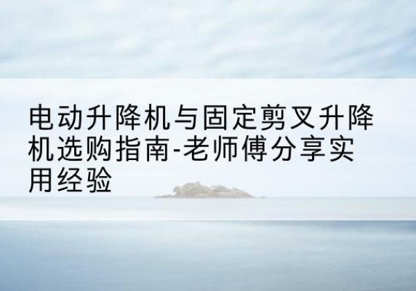 珠海电动升降机怎么选-电动升降机与固定剪叉升降机选购指南-老师傅分享实用经验