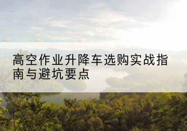 珠海升降车怎么选-高空作业升降车选购实战指南与避坑要点