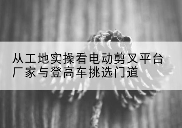 珠海电动剪叉升降平台厂家-从工地实操看电动剪叉平台厂家与登高车挑选门道