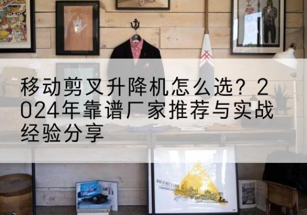 珠海升降平台厂家推荐-移动剪叉升降机怎么选？2024年靠谱厂家推荐与实战经验分享